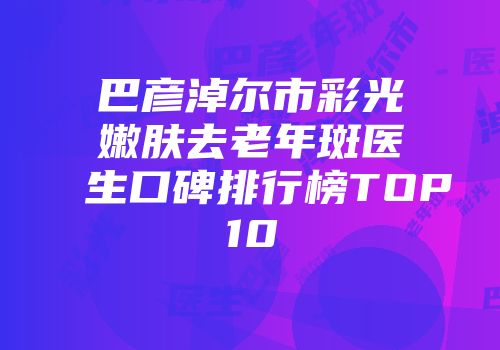 巴彦淖尔市彩光嫩肤去老年斑医生口碑排行榜TOP10