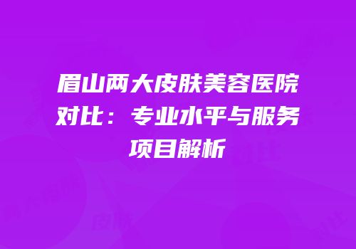 眉山两大皮肤美容医院对比：专业水平与服务项目解析