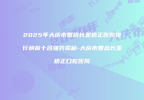 2025年大庆市智齿长歪矫正医院排行榜前十名强势揭秘-大庆市智齿长歪矫正口腔医院