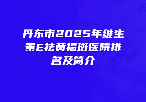 丹东市2025年维生素E祛黄褐斑医院排名及简介