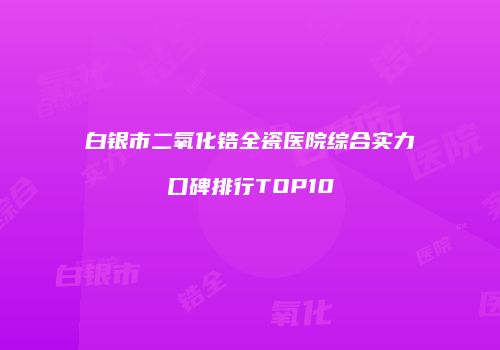 白银市二氧化锆全瓷医院综合实力口碑排行TOP10