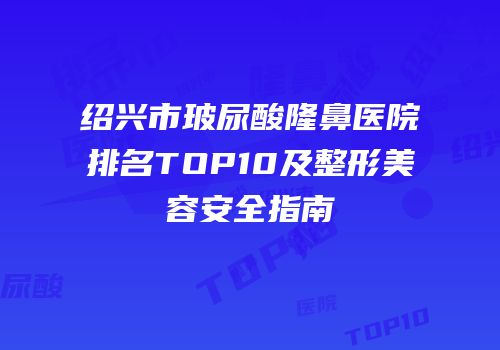 绍兴市玻尿酸隆鼻医院排名TOP10及整形美容安全指南