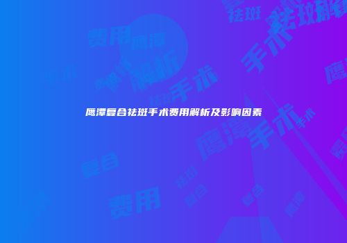 鹰潭复合祛斑手术费用解析及影响因素