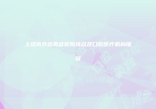 上饶市牙齿美容医院排名及口腔医疗机构推荐