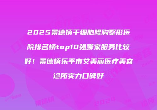 2025景德镇干细胞隆胸整形医院排名榜top10强哪家服务比较好！景德镇乐平市艾美丽医疗美容诊所实力口碑好