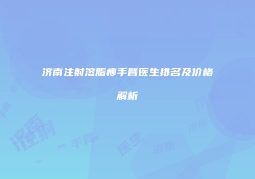 济南注射溶脂瘦手臂医生排名及价格解析