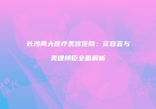 长沙两大医疗美容医院：花容荟与美健邦臣全面解析