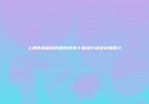 上海市鼻部综合整形医院十强排行榜及详情简介