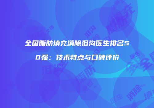 全国脂肪填充消除泪沟医生排名50强：技术特点与口碑评价