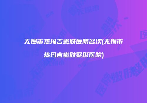 无锡市热玛吉嫩肤医院名次(无锡市热玛吉嫩肤整形医院)