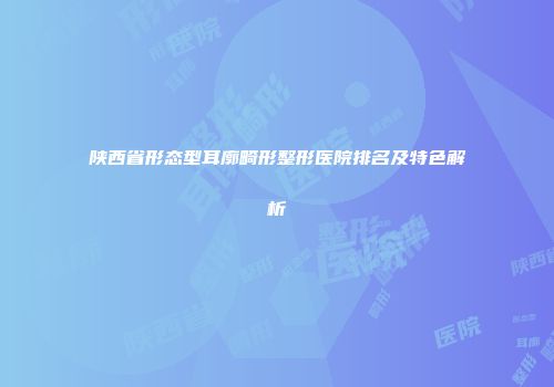 陕西省形态型耳廓畸形整形医院排名及特色解析