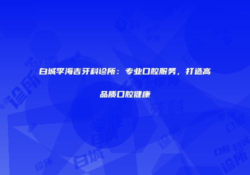 白城李海吉牙科诊所：专业口腔服务，打造高品质口腔健康