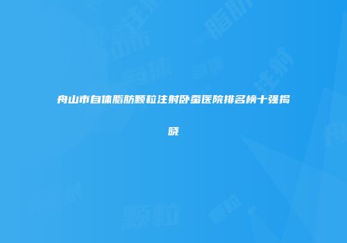 舟山市自体脂肪颗粒注射卧蚕医院排名榜十强揭晓