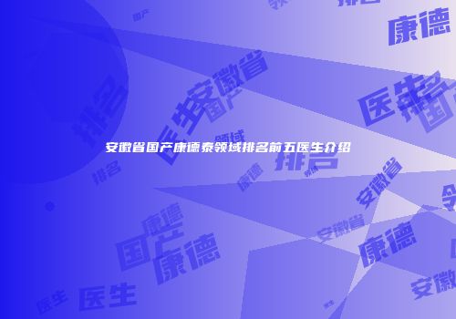 安徽省国产康德泰领域排名前五医生介绍