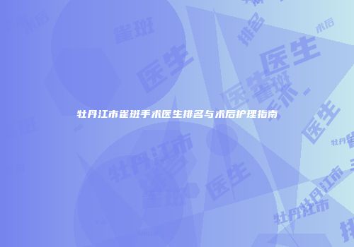 牡丹江市雀斑手术医生排名与术后护理指南