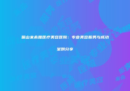 保山米希雅医疗美容医院：专业美容服务与成功案例分享