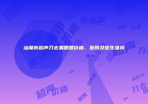 汕尾市超声刀去黑眼圈价格、医院及医生推荐
