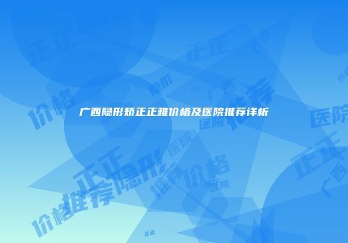 广西隐形矫正正雅价格及医院推荐详析