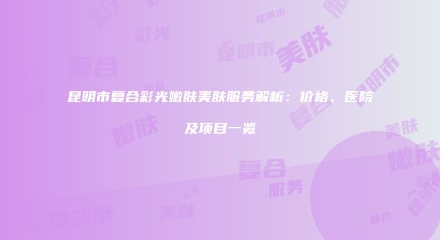 昆明市复合彩光嫩肤美肤服务解析：价格、医院及项目一览