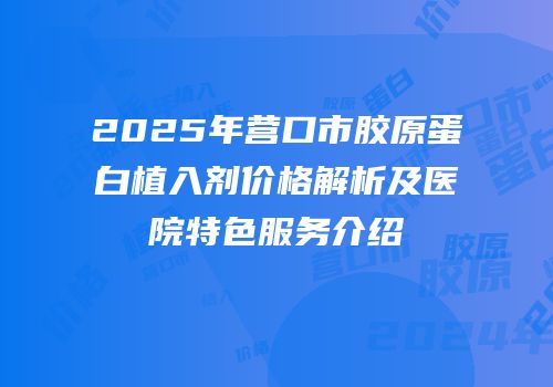2025年营口市胶原蛋白植入剂价格解析及医院特色服务介绍