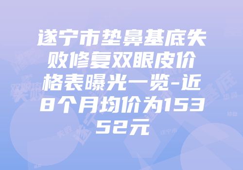 遂宁市垫鼻基底失败修复双眼皮价格表曝光一览-近8个月均价为15352元