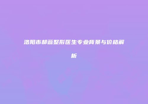 洛阳市郝蕊整形医生专业背景与价格解析