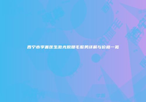 西宁市李善医生激光脱腿毛服务详解与价格一览