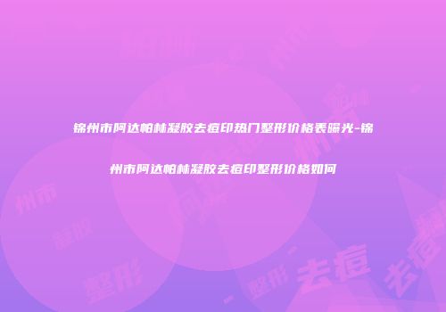 锦州市阿达帕林凝胶去痘印热门整形价格表曝光-锦州市阿达帕林凝胶去痘印整形价格如何