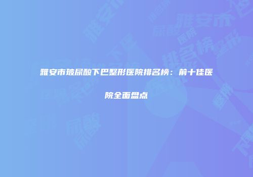 雅安市玻尿酸下巴整形医院排名榜：前十佳医院全面盘点