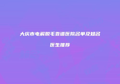 大庆市电解脱毛靠谱医院名单及知名医生推荐