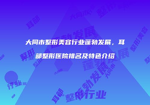 大同市整形美容行业蓬勃发展，耳部整形医院排名及特色介绍