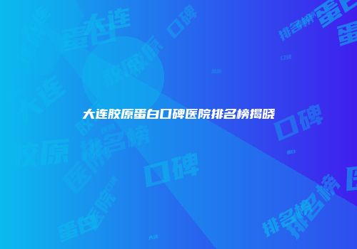 大连胶原蛋白口碑医院排名榜揭晓
