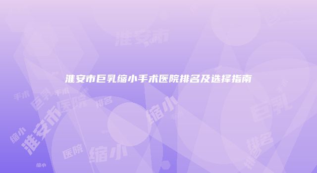 淮安市巨乳缩小手术医院排名及选择指南
