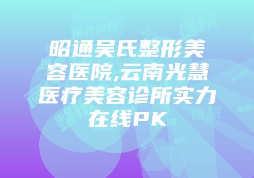 昭通吴氏整形美容医院,云南光慧医疗美容诊所实力在线PK