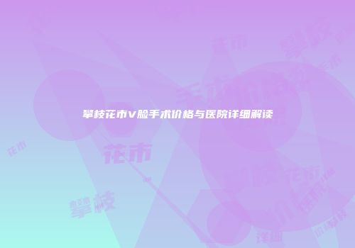 攀枝花市V脸手术价格与医院详细解读