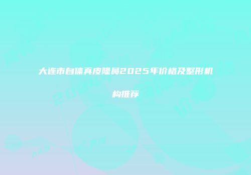 大连市自体真皮隆鼻2025年价格及整形机构推荐