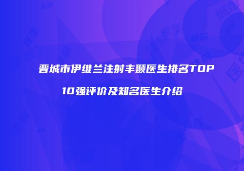 晋城市伊维兰注射丰颞医生排名TOP10强评价及知名医生介绍