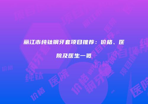丽江市纯钛钢牙套项目推荐：价格、医院及医生一览