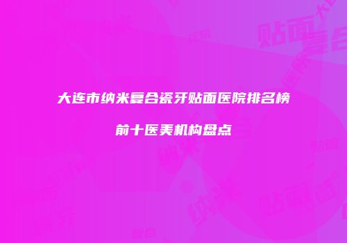 大连市纳米复合瓷牙贴面医院排名榜前十医美机构盘点