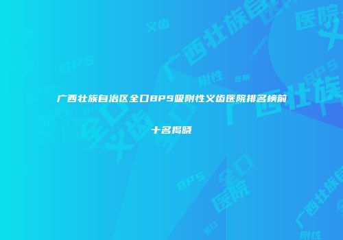 广西壮族自治区全口BPS吸附性义齿医院排名榜前十名揭晓