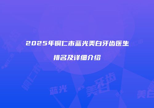 2025年铜仁市蓝光美白牙齿医生排名及详细介绍