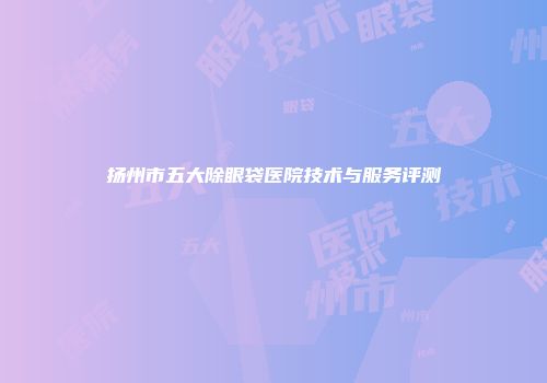 扬州市五大除眼袋医院技术与服务评测