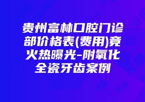 贵州富林口腔门诊部价格表(费用)竟火热曝光-附氧化全瓷牙齿案例
