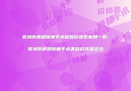 宣城市额部除皱手术崭新价格表新鲜一览-宣城市额部除皱手术美容价钱是多少