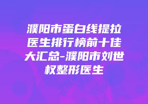 濮阳市蛋白线提拉医生排行榜前十佳大汇总-濮阳市刘世权整形医生