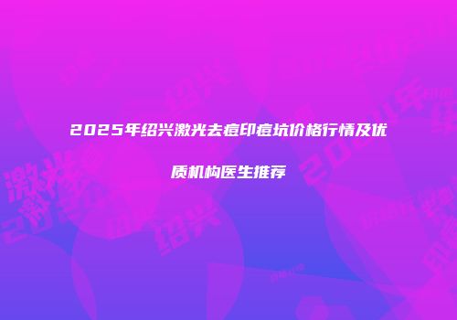 2025年绍兴激光去痘印痘坑价格行情及优质机构医生推荐