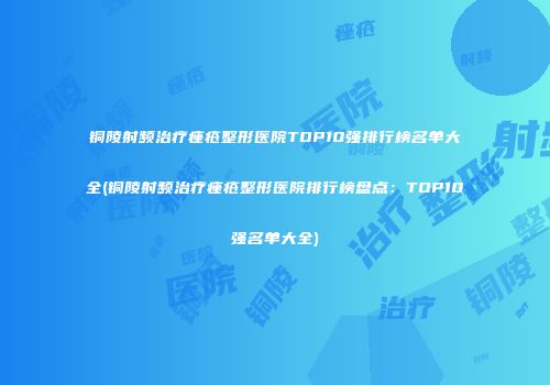 铜陵射频治疗痤疮整形医院TOP10强排行榜名单大全(铜陵射频治疗痤疮整形医院排行榜盘点：TOP10强名单大全)