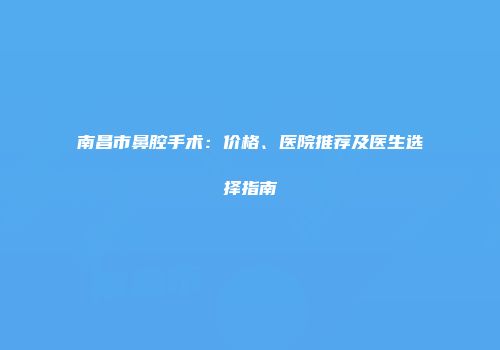 南昌市鼻腔手术：价格、医院推荐及医生选择指南
