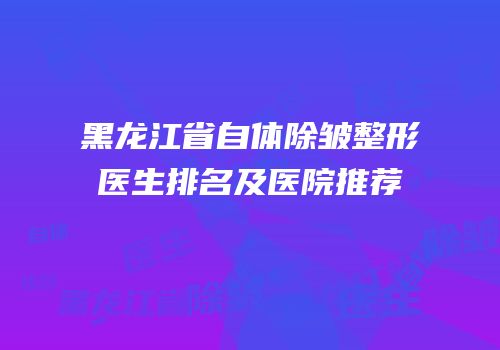 黑龙江省自体除皱整形医生排名及医院推荐