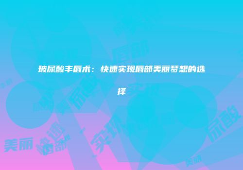 玻尿酸丰唇术：快速实现唇部美丽梦想的选择